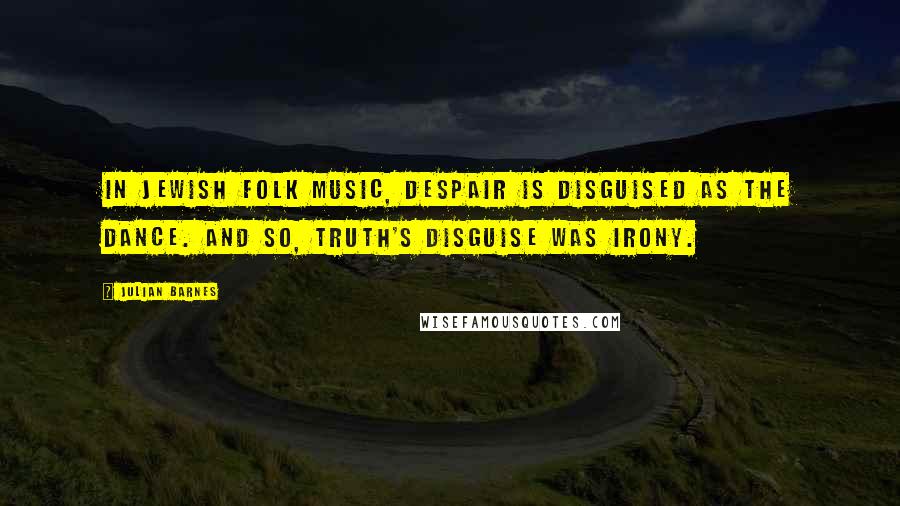 Julian Barnes Quotes: In Jewish folk music, despair is disguised as the dance. And so, truth's disguise was irony.