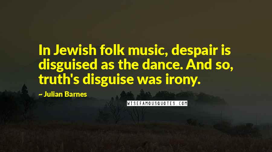 Julian Barnes Quotes: In Jewish folk music, despair is disguised as the dance. And so, truth's disguise was irony.