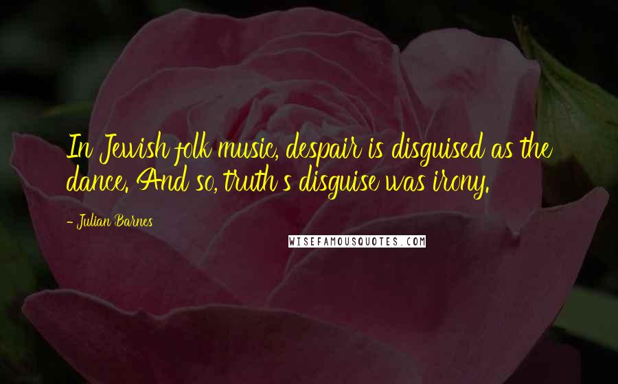 Julian Barnes Quotes: In Jewish folk music, despair is disguised as the dance. And so, truth's disguise was irony.