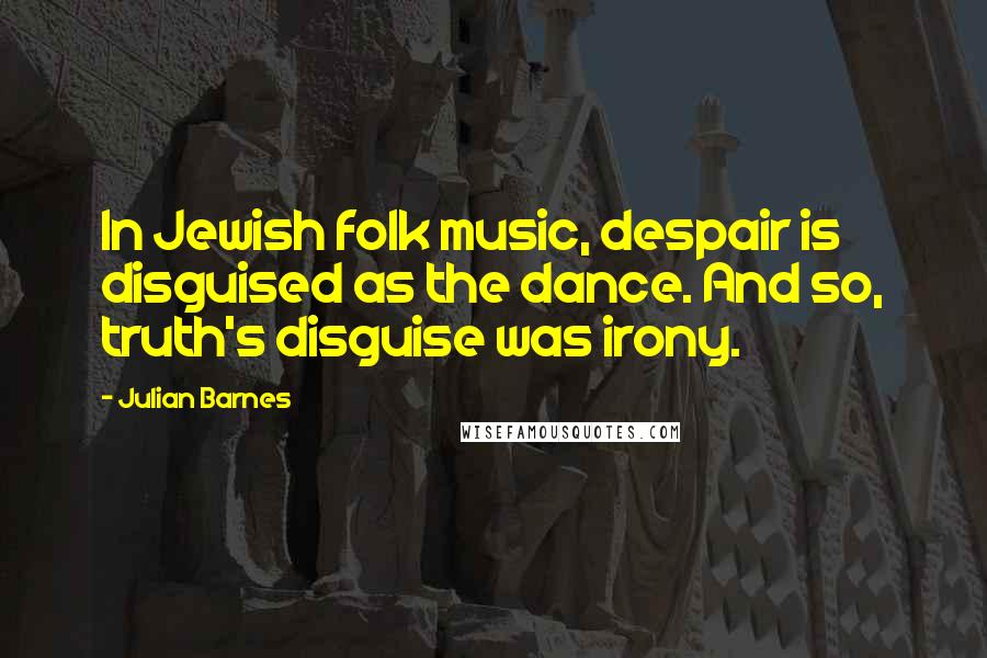 Julian Barnes Quotes: In Jewish folk music, despair is disguised as the dance. And so, truth's disguise was irony.