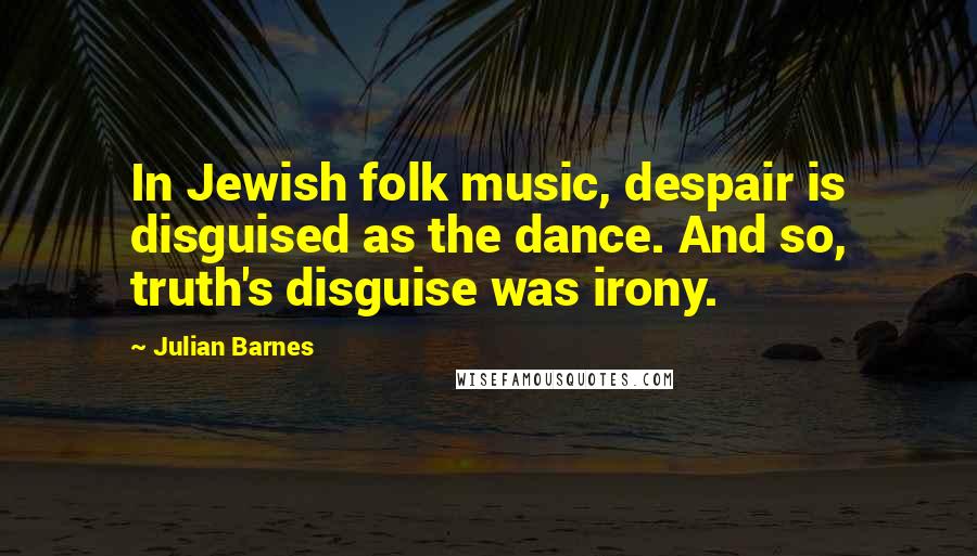 Julian Barnes Quotes: In Jewish folk music, despair is disguised as the dance. And so, truth's disguise was irony.