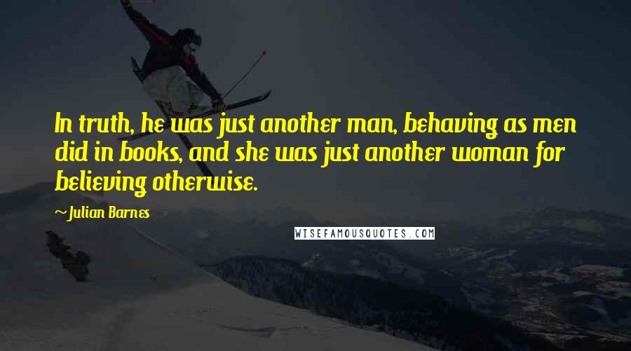 Julian Barnes Quotes: In truth, he was just another man, behaving as men did in books, and she was just another woman for believing otherwise.