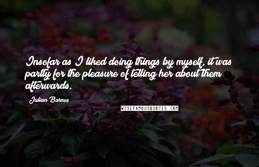 Julian Barnes Quotes: Insofar as I liked doing things by myself, it was partly for the pleasure of telling her about them afterwards.