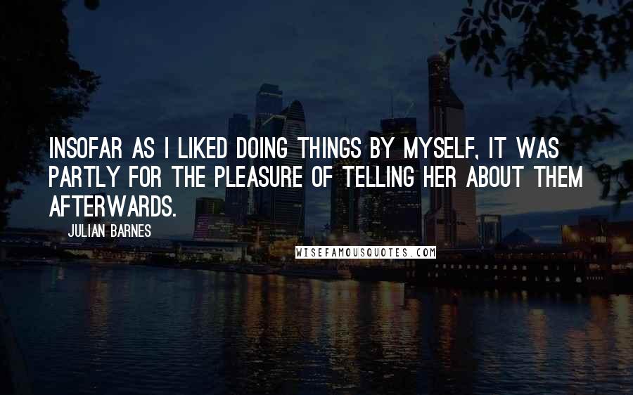 Julian Barnes Quotes: Insofar as I liked doing things by myself, it was partly for the pleasure of telling her about them afterwards.