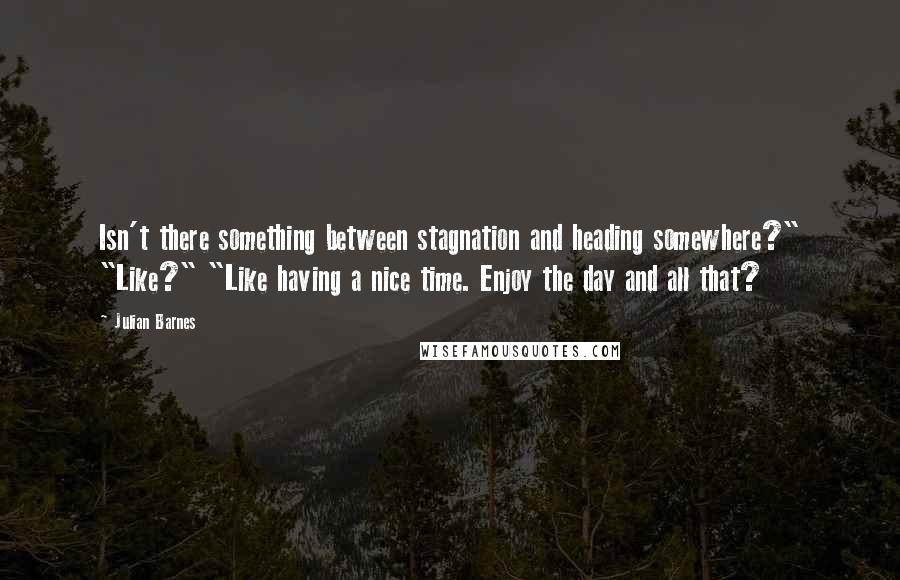 Julian Barnes Quotes: Isn't there something between stagnation and heading somewhere?" "Like?" "Like having a nice time. Enjoy the day and all that?