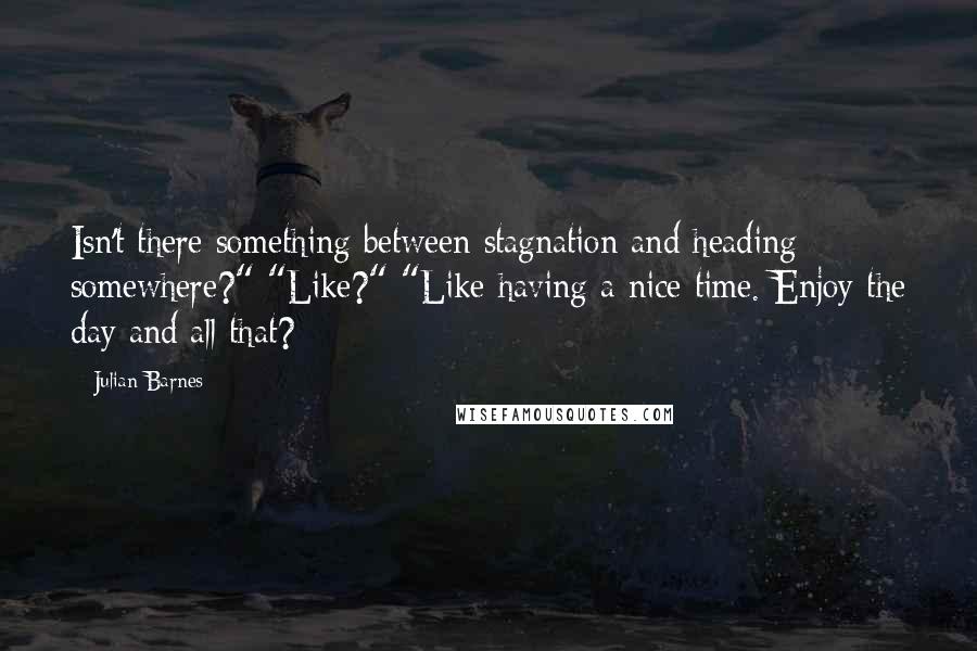 Julian Barnes Quotes: Isn't there something between stagnation and heading somewhere?" "Like?" "Like having a nice time. Enjoy the day and all that?