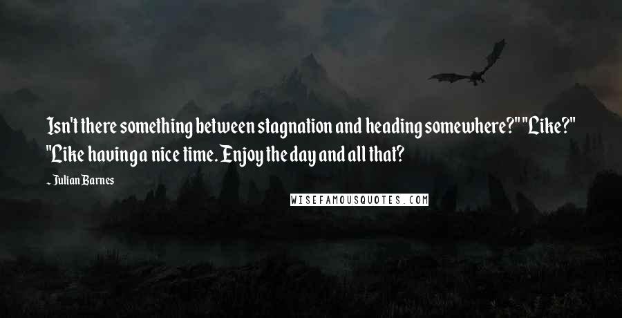 Julian Barnes Quotes: Isn't there something between stagnation and heading somewhere?" "Like?" "Like having a nice time. Enjoy the day and all that?