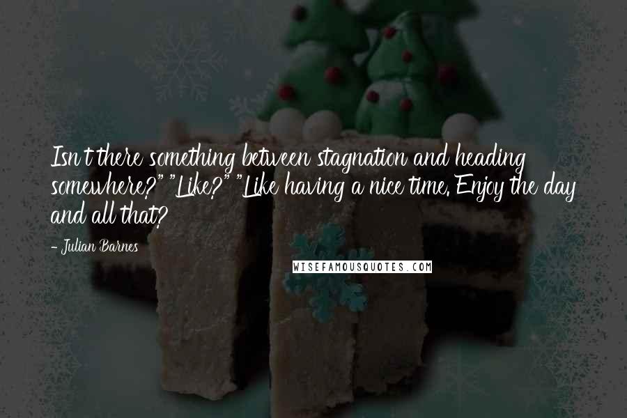 Julian Barnes Quotes: Isn't there something between stagnation and heading somewhere?" "Like?" "Like having a nice time. Enjoy the day and all that?