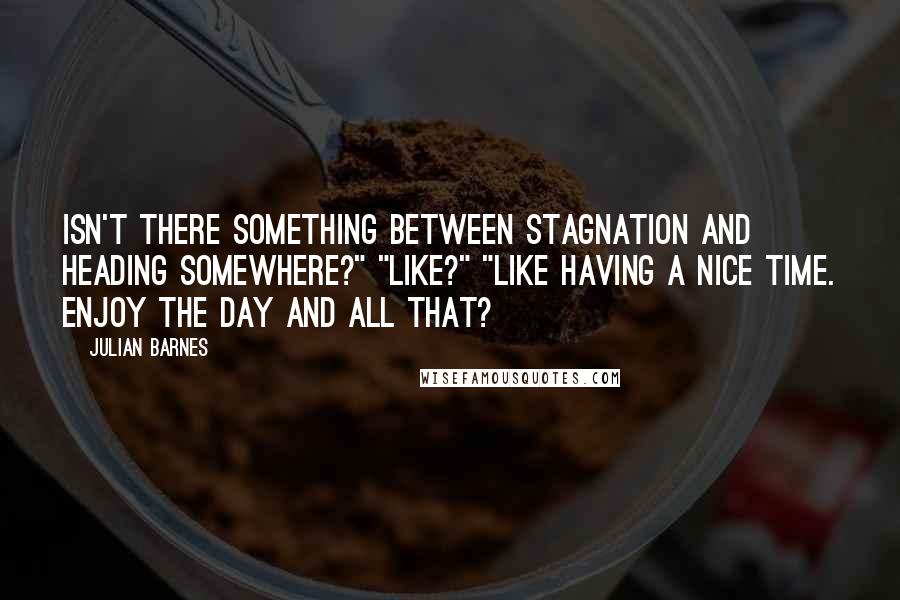 Julian Barnes Quotes: Isn't there something between stagnation and heading somewhere?" "Like?" "Like having a nice time. Enjoy the day and all that?