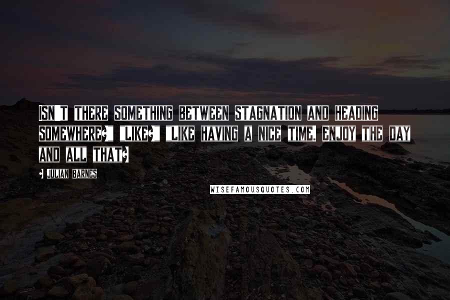 Julian Barnes Quotes: Isn't there something between stagnation and heading somewhere?" "Like?" "Like having a nice time. Enjoy the day and all that?