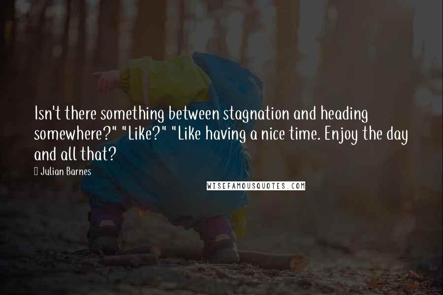 Julian Barnes Quotes: Isn't there something between stagnation and heading somewhere?" "Like?" "Like having a nice time. Enjoy the day and all that?