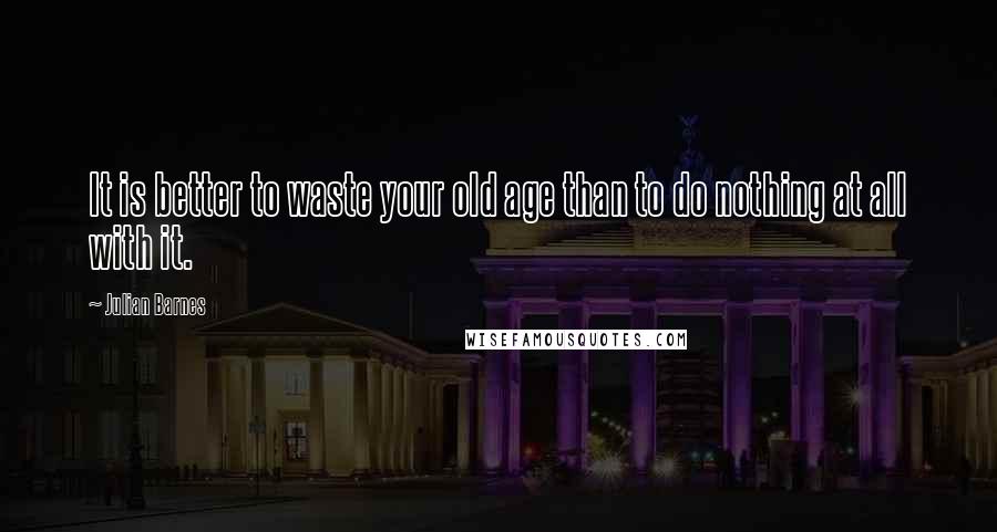 Julian Barnes Quotes: It is better to waste your old age than to do nothing at all with it.