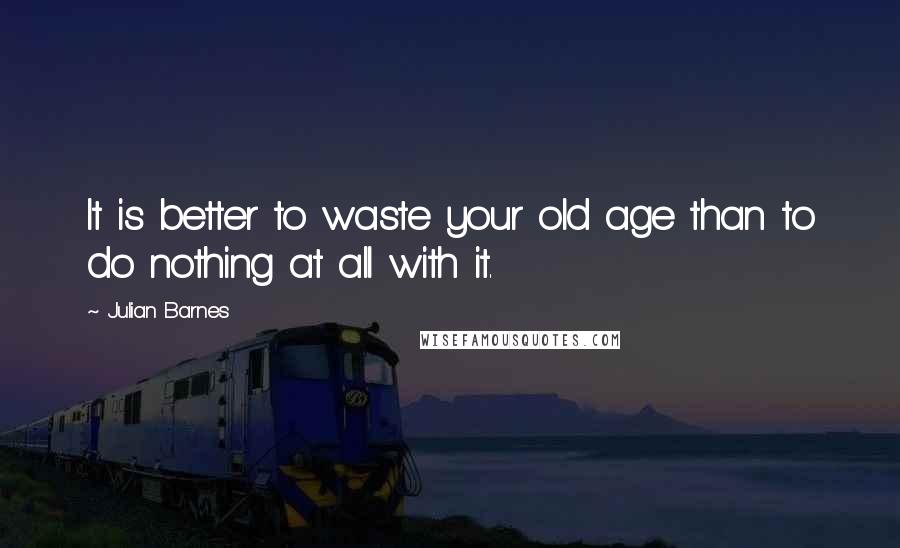 Julian Barnes Quotes: It is better to waste your old age than to do nothing at all with it.