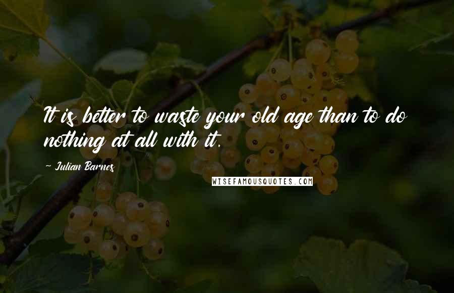 Julian Barnes Quotes: It is better to waste your old age than to do nothing at all with it.