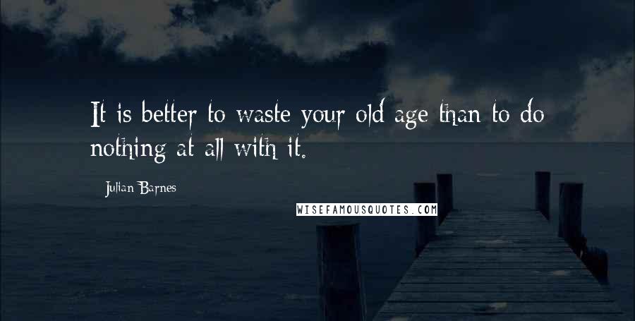 Julian Barnes Quotes: It is better to waste your old age than to do nothing at all with it.