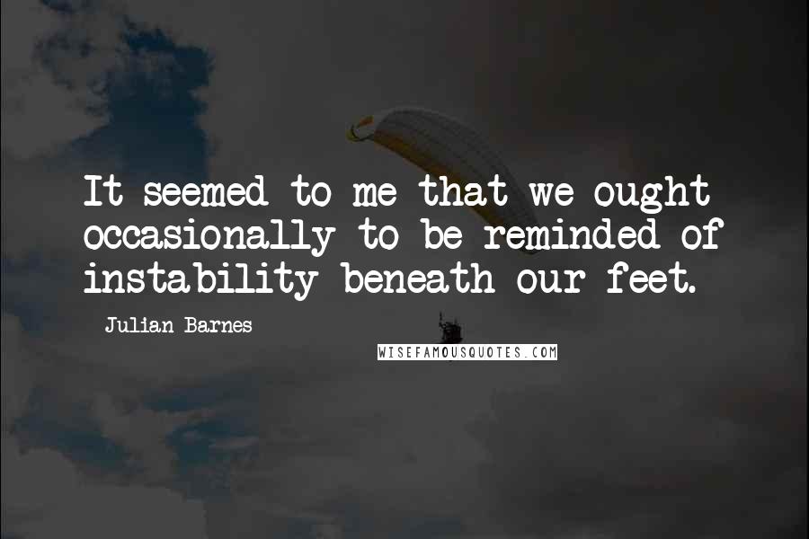 Julian Barnes Quotes: It seemed to me that we ought occasionally to be reminded of instability beneath our feet.