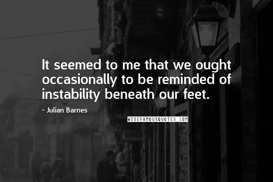 Julian Barnes Quotes: It seemed to me that we ought occasionally to be reminded of instability beneath our feet.