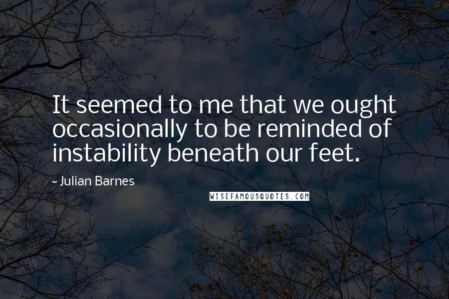 Julian Barnes Quotes: It seemed to me that we ought occasionally to be reminded of instability beneath our feet.