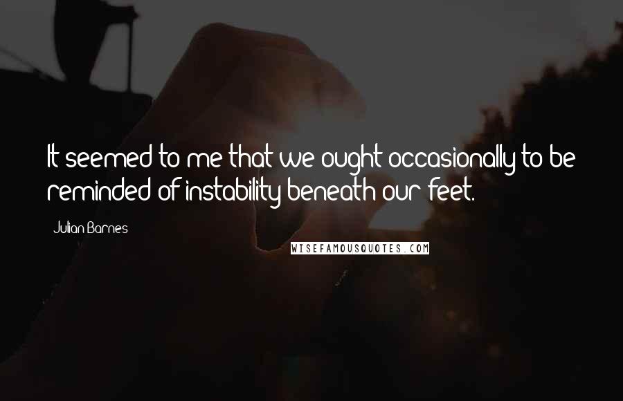 Julian Barnes Quotes: It seemed to me that we ought occasionally to be reminded of instability beneath our feet.