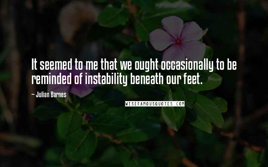 Julian Barnes Quotes: It seemed to me that we ought occasionally to be reminded of instability beneath our feet.