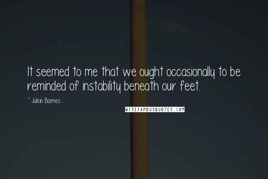 Julian Barnes Quotes: It seemed to me that we ought occasionally to be reminded of instability beneath our feet.