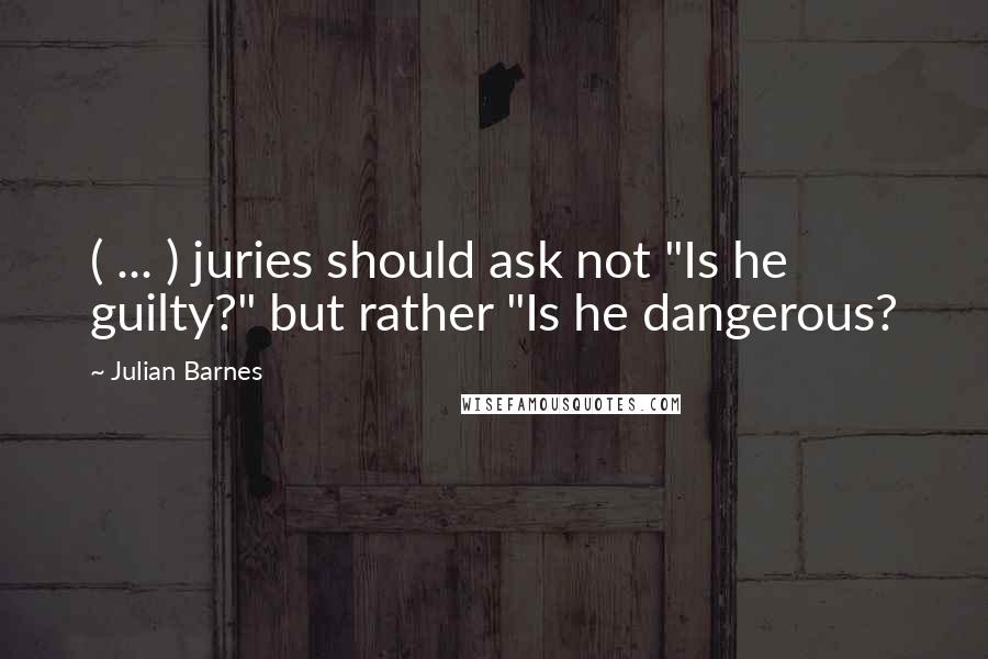 Julian Barnes Quotes: ( ... ) juries should ask not "Is he guilty?" but rather "Is he dangerous?