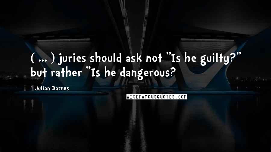 Julian Barnes Quotes: ( ... ) juries should ask not "Is he guilty?" but rather "Is he dangerous?