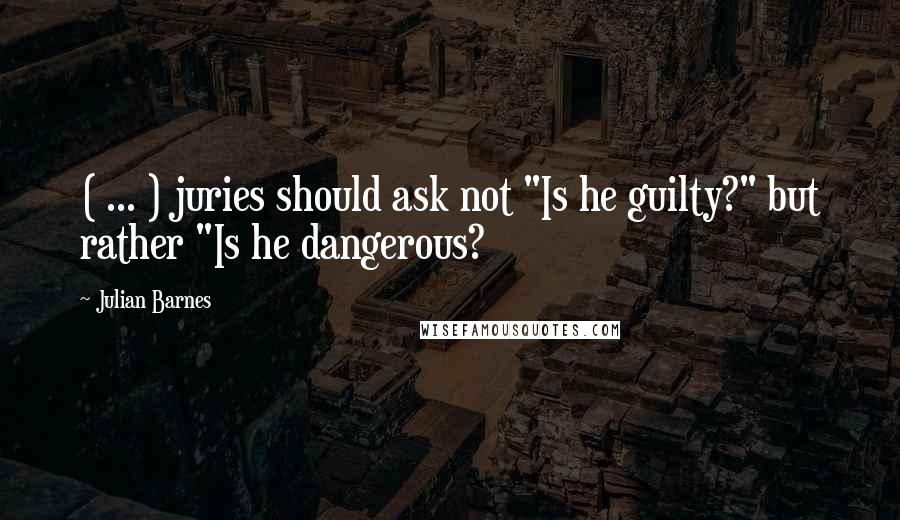 Julian Barnes Quotes: ( ... ) juries should ask not "Is he guilty?" but rather "Is he dangerous?