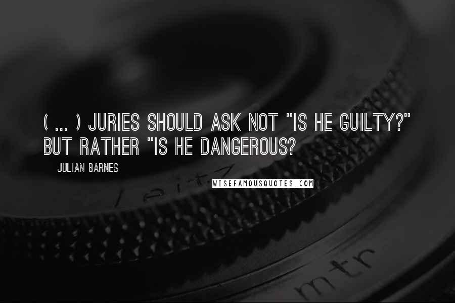 Julian Barnes Quotes: ( ... ) juries should ask not "Is he guilty?" but rather "Is he dangerous?