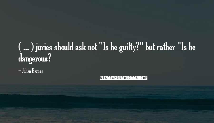Julian Barnes Quotes: ( ... ) juries should ask not "Is he guilty?" but rather "Is he dangerous?