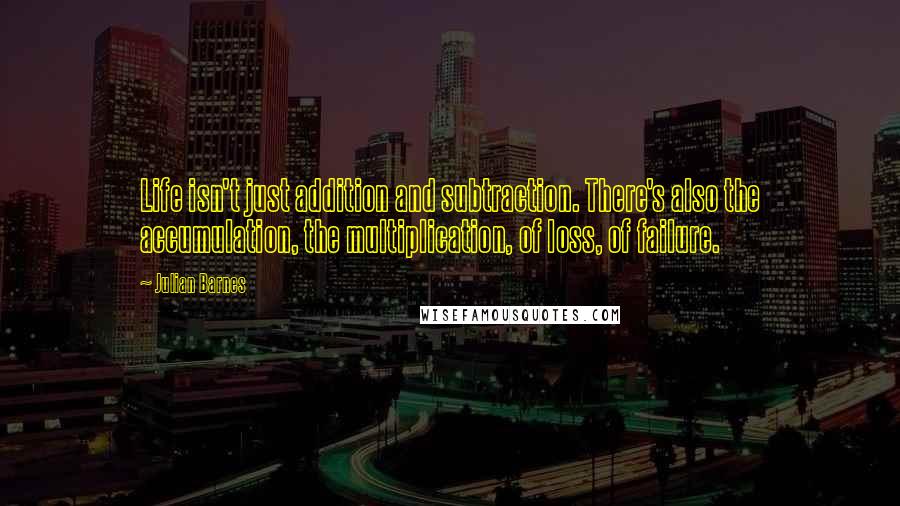 Julian Barnes Quotes: Life isn't just addition and subtraction. There's also the accumulation, the multiplication, of loss, of failure.