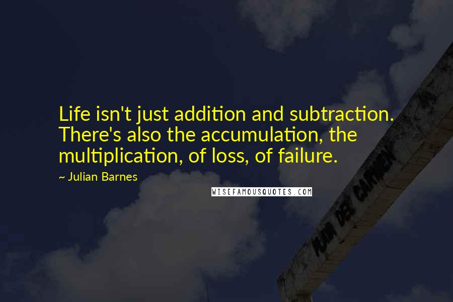 Julian Barnes Quotes: Life isn't just addition and subtraction. There's also the accumulation, the multiplication, of loss, of failure.