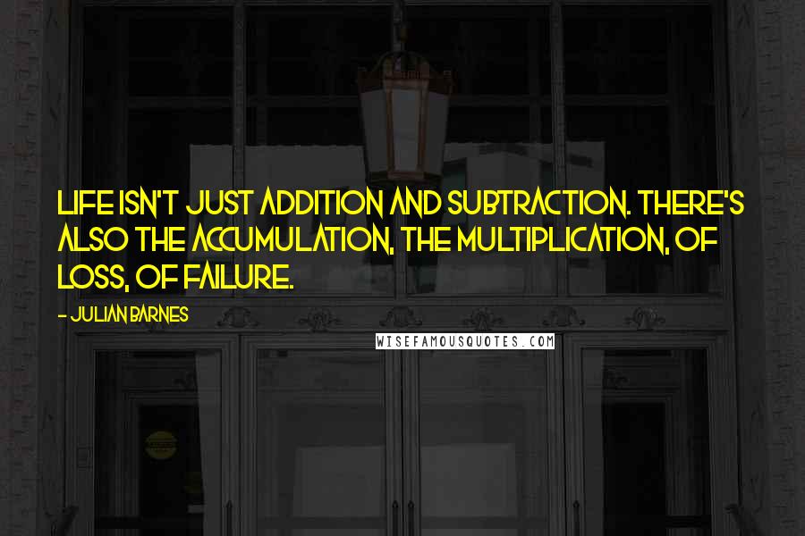 Julian Barnes Quotes: Life isn't just addition and subtraction. There's also the accumulation, the multiplication, of loss, of failure.