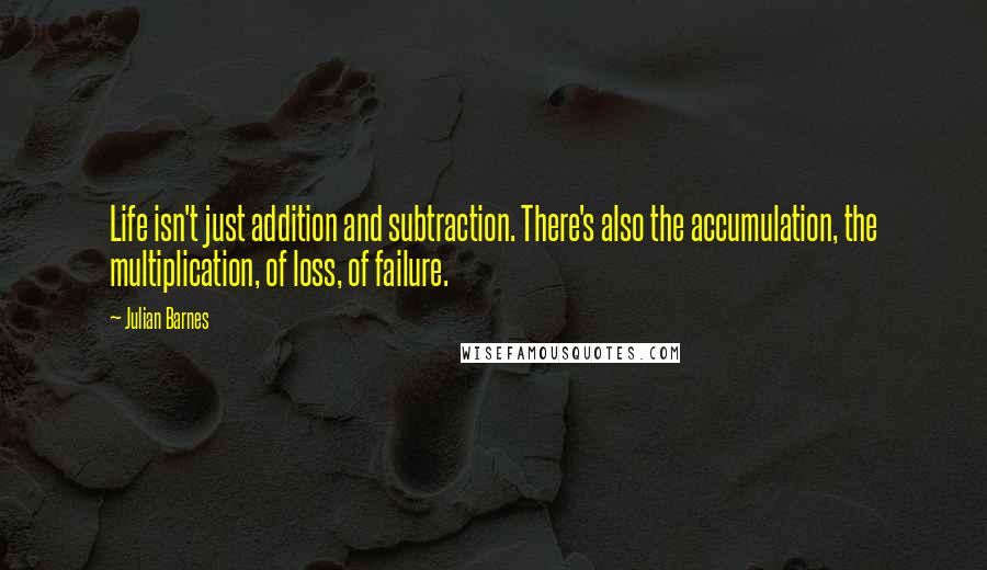 Julian Barnes Quotes: Life isn't just addition and subtraction. There's also the accumulation, the multiplication, of loss, of failure.