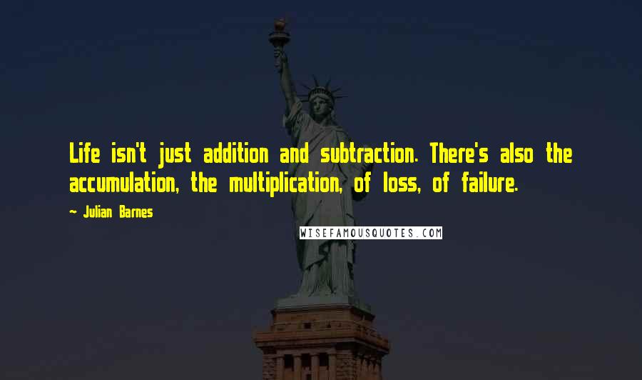 Julian Barnes Quotes: Life isn't just addition and subtraction. There's also the accumulation, the multiplication, of loss, of failure.