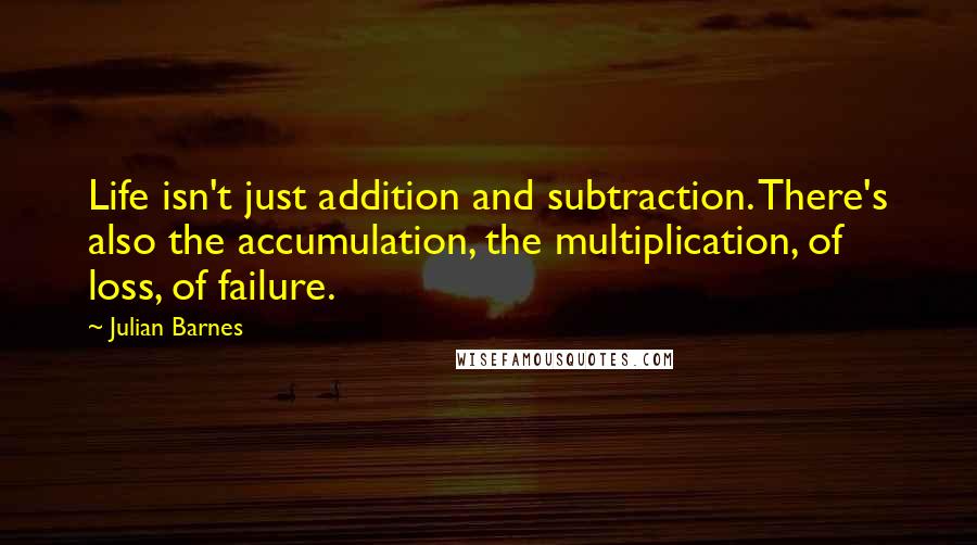 Julian Barnes Quotes: Life isn't just addition and subtraction. There's also the accumulation, the multiplication, of loss, of failure.