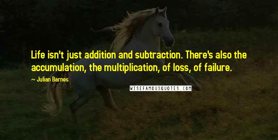 Julian Barnes Quotes: Life isn't just addition and subtraction. There's also the accumulation, the multiplication, of loss, of failure.