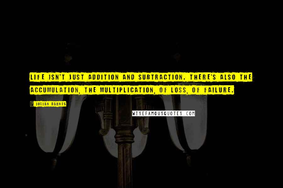 Julian Barnes Quotes: Life isn't just addition and subtraction. There's also the accumulation, the multiplication, of loss, of failure.