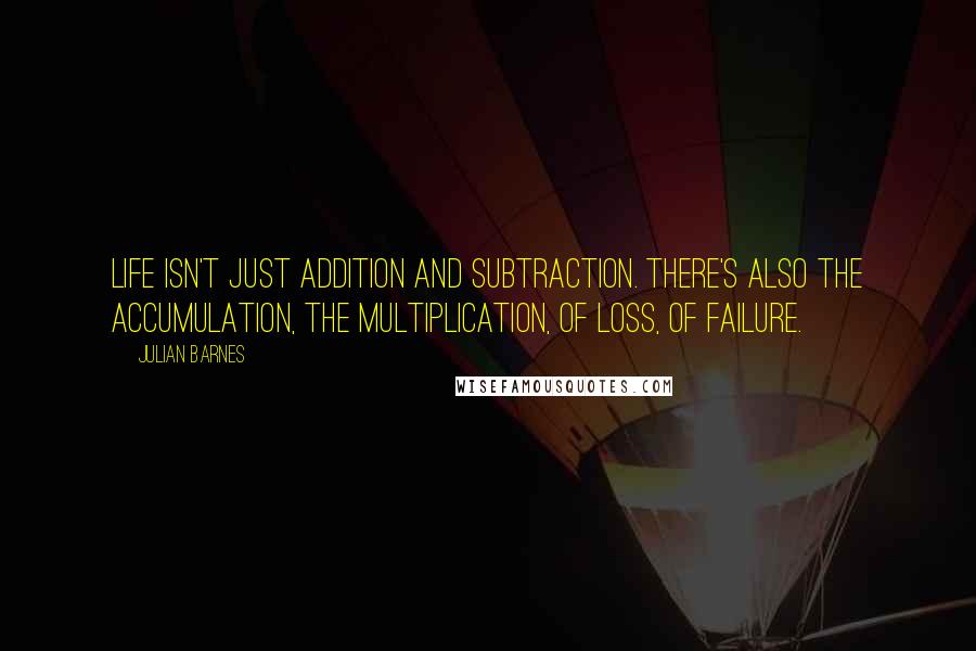 Julian Barnes Quotes: Life isn't just addition and subtraction. There's also the accumulation, the multiplication, of loss, of failure.