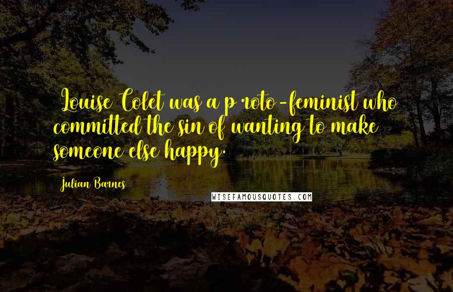 Julian Barnes Quotes: [Louise Colet was a p]roto-feminist who committed the sin of wanting to make someone else happy.