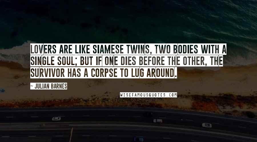 Julian Barnes Quotes: Lovers are like Siamese twins, two bodies with a single soul; but if one dies before the other, the survivor has a corpse to lug around.