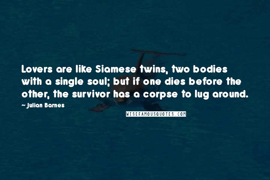 Julian Barnes Quotes: Lovers are like Siamese twins, two bodies with a single soul; but if one dies before the other, the survivor has a corpse to lug around.