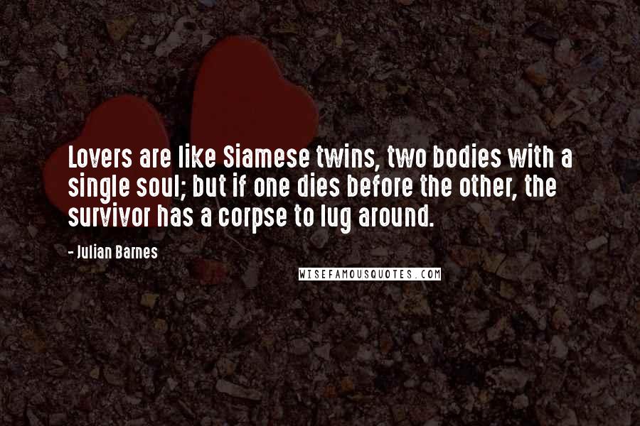 Julian Barnes Quotes: Lovers are like Siamese twins, two bodies with a single soul; but if one dies before the other, the survivor has a corpse to lug around.