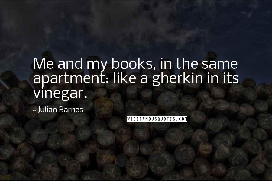 Julian Barnes Quotes: Me and my books, in the same apartment: like a gherkin in its vinegar.