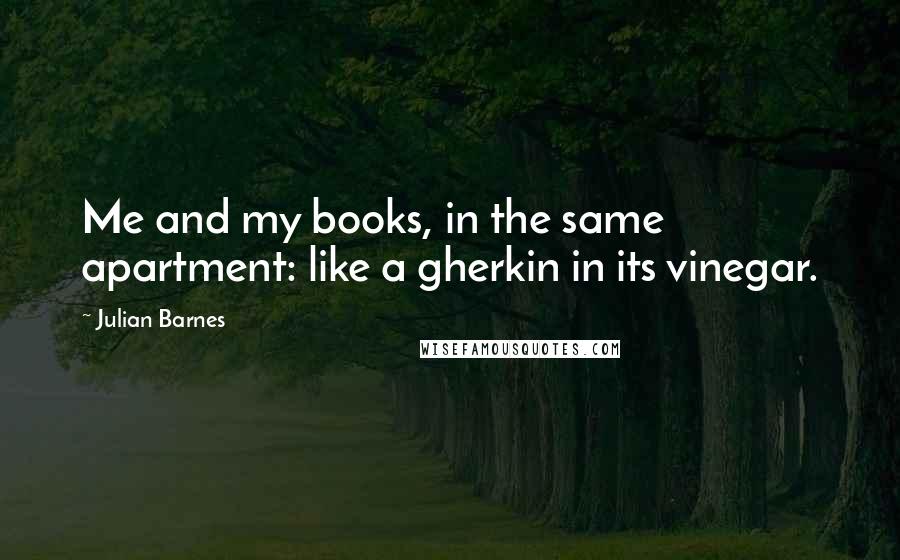 Julian Barnes Quotes: Me and my books, in the same apartment: like a gherkin in its vinegar.