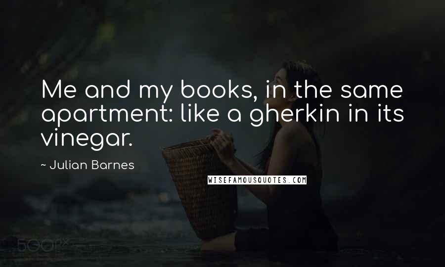 Julian Barnes Quotes: Me and my books, in the same apartment: like a gherkin in its vinegar.