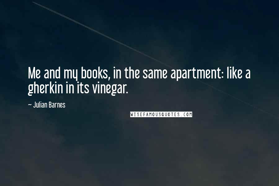 Julian Barnes Quotes: Me and my books, in the same apartment: like a gherkin in its vinegar.