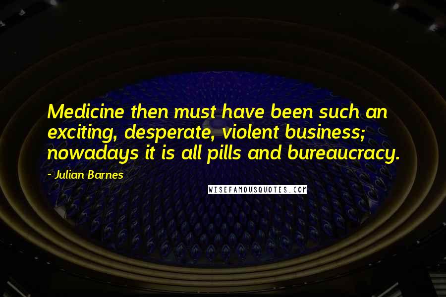 Julian Barnes Quotes: Medicine then must have been such an exciting, desperate, violent business; nowadays it is all pills and bureaucracy.