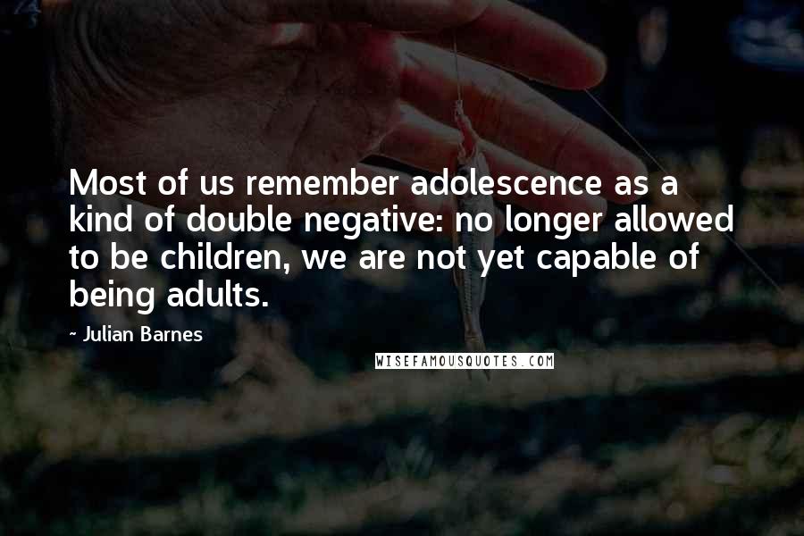 Julian Barnes Quotes: Most of us remember adolescence as a kind of double negative: no longer allowed to be children, we are not yet capable of being adults.