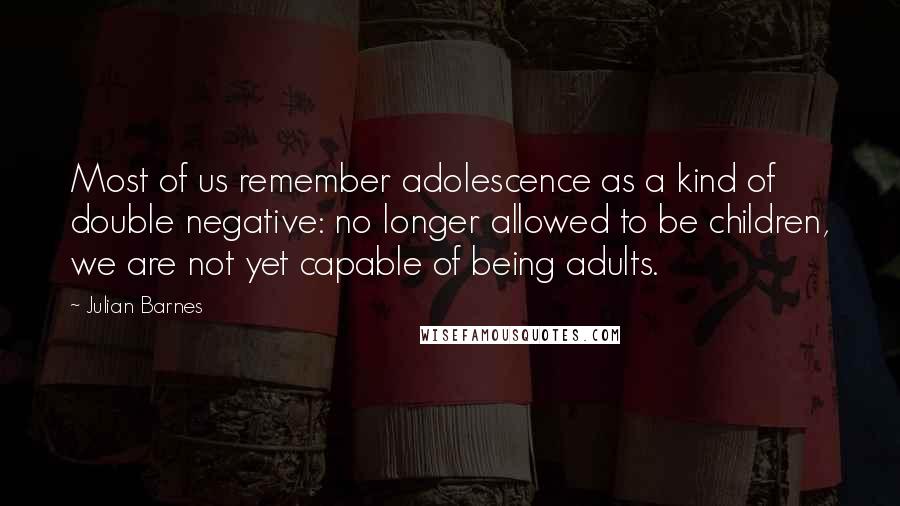 Julian Barnes Quotes: Most of us remember adolescence as a kind of double negative: no longer allowed to be children, we are not yet capable of being adults.